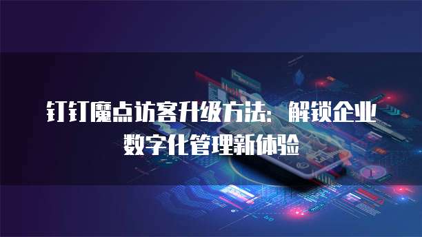 钉钉魔点访客升级方法:解锁企业数字化管理新体验