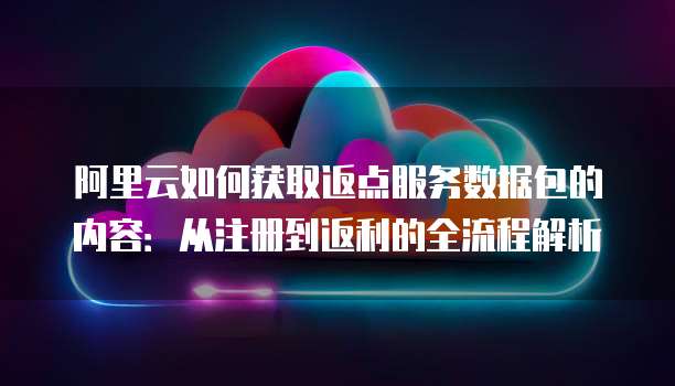 阿里云如何获取返点服务数据包的内容:从注册到返利的全流程解析