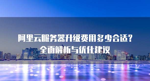 阿里云服务器升级费用多少合适?全面解析与优化建议