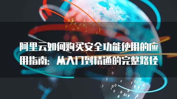 阿里云如何购买安全功能使用的应用指南:从入门到精通的完整路径