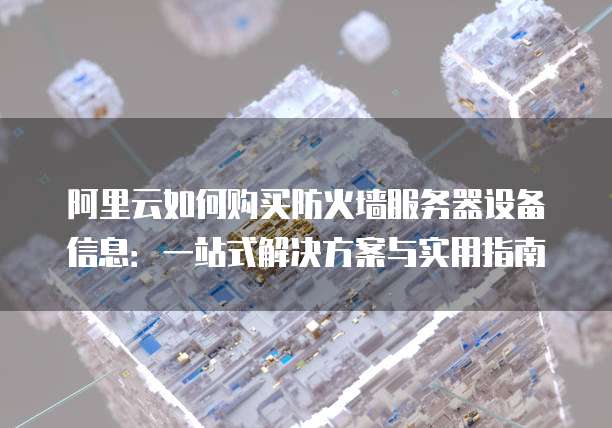 阿里云如何购买防火墙服务器设备信息:一站式解决方案与实用指南
