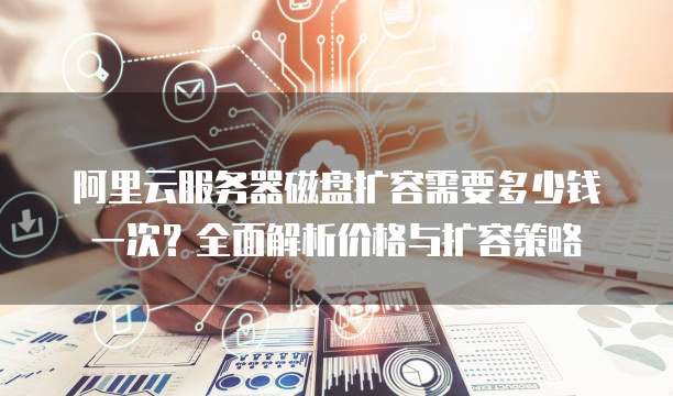 阿里云服务器磁盘扩容需要多少钱一次?全面解析价格与扩容策略