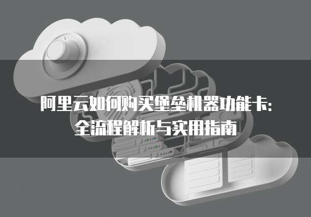阿里云如何购买堡垒机器功能卡:全流程解析与实用指南