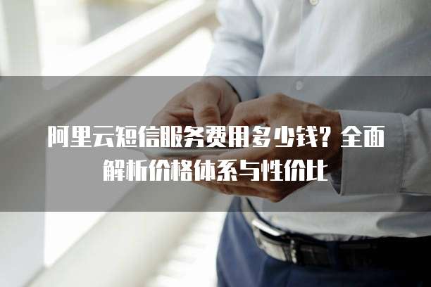阿里云短信服务费用多少钱?全面解析价格体系与性价比