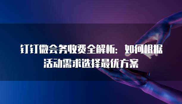 钉钉微会务收费全解析:如何根据活动需求选择最优方案