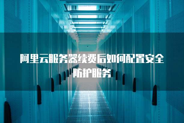 阿里云服务器续费后如何配置安全防护服务