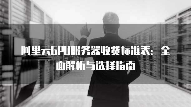阿里云GPU服务器收费标准表:全面解析与选择指南