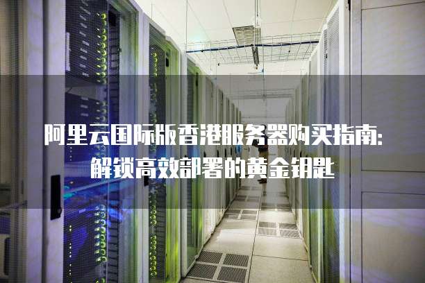 阿里云国际版香港服务器购买指南:解锁高效部署的黄金钥匙
