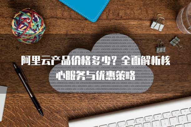 阿里云产品价格多少？全面解析核心服务与优惠策略