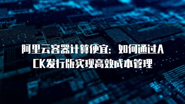 阿里云容器计算便宜：如何通过ACK发行版实现高效成本管理