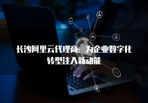 长沙阿里云代理商:为企业数字化转型注入新动能