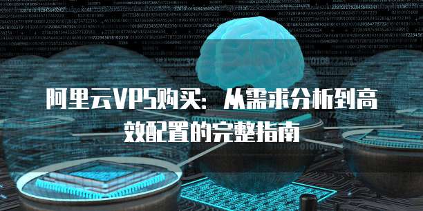 阿里云VPS购买：从需求分析到高效配置的完整指南