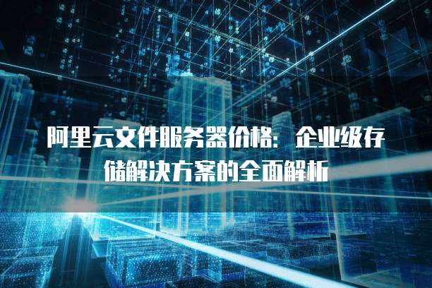 阿里云文件服务器价格:企业级存储解决方案的全面解析