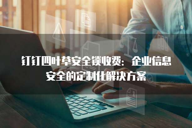 钉钉四叶草安全锁收费:企业信息安全的定制化解决方案