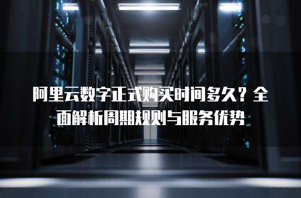 阿里云数字正式购买时间多久?全面解析周期规则与服务优势