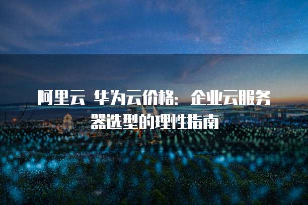 阿里云 华为云价格：企业云服务器选型的理性指南