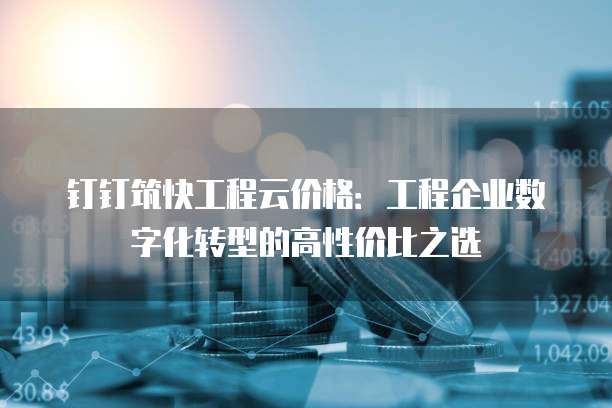 钉钉筑快工程云价格:工程企业数字化转型的高性价比之选