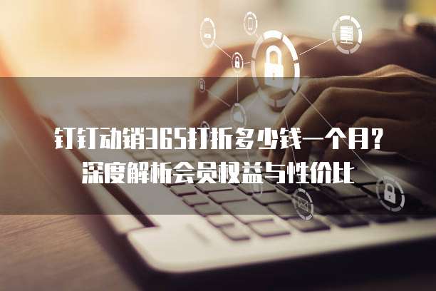 钉钉动销365打折多少钱一个月?深度解析会员权益与性价比