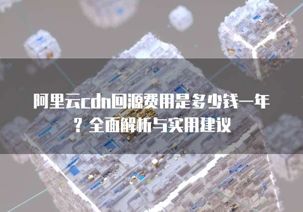 阿里云cdn回源费用是多少钱一年?全面解析与实用建议
