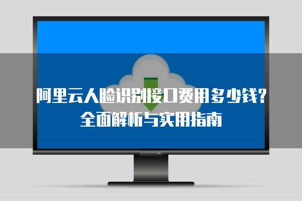 阿里云人脸识别接口费用多少钱？全面解析与实用指南