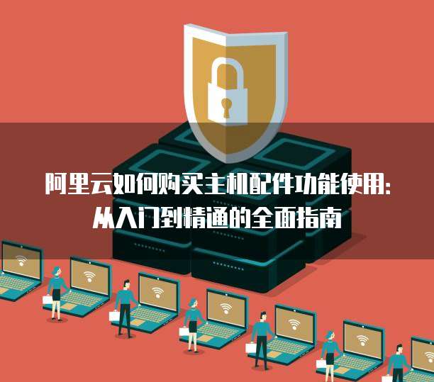 阿里云如何购买主机配件功能使用:从入门到精通的全面指南