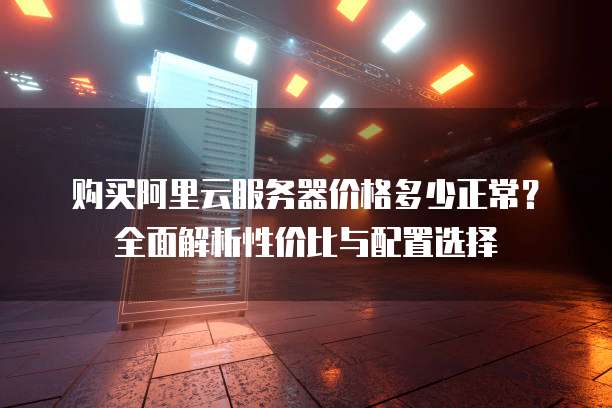 购买阿里云服务器价格多少正常?全面解析性价比与配置选择