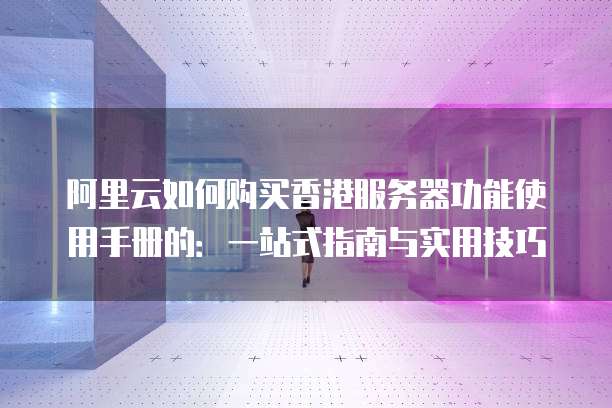 阿里云如何购买香港服务器功能使用手册的:一站式指南与实用技巧