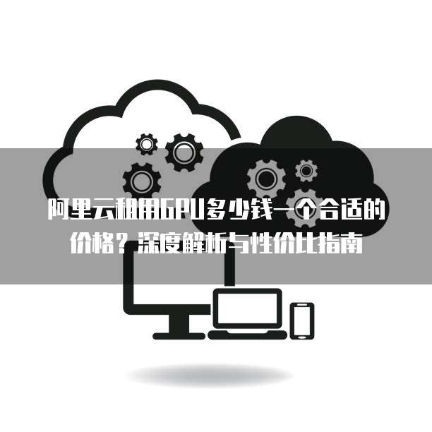 阿里云租用GPU多少钱一个合适的价格?深度解析与性价比指南