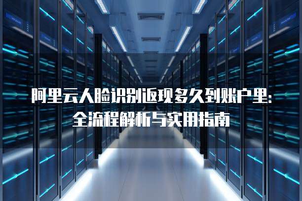 阿里云人脸识别返现多久到账户里:全流程解析与实用指南