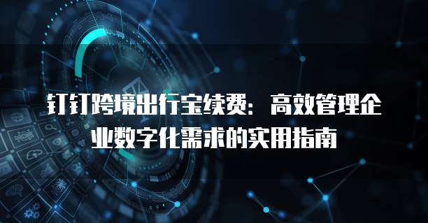 钉钉跨境出行宝续费:高效管理企业数字化需求的实用指南