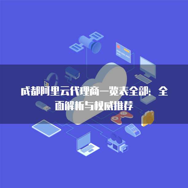 成都阿里云代理商一览表全部:全面解析与权威推荐