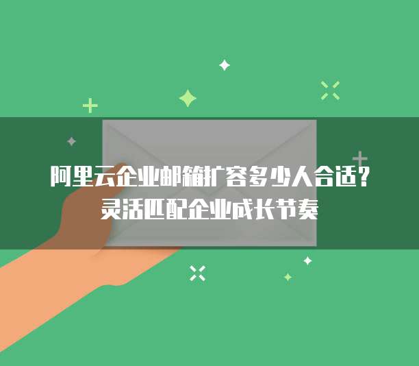 阿里云企业邮箱扩容多少人合适？灵活匹配企业成长节奏