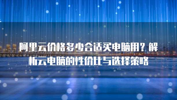 阿里云价格多少合适买电脑用?解析云电脑的性价比与选择策略