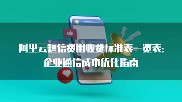 阿里云短信费用收费标准表一览表:企业通信成本优化指南