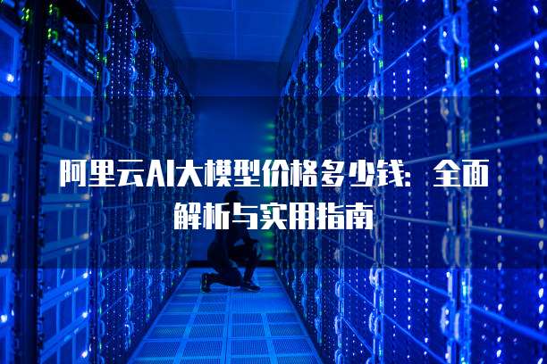 阿里云AI大模型价格多少钱：全面解析与实用指南