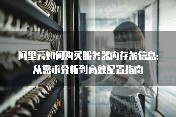 阿里云如何购买服务器内存条信息:从需求分析到高效配置指南