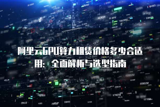阿里云GPU算力租赁价格多少合适用：全面解析与选型指南