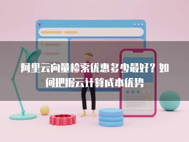 阿里云向量检索优惠多少最好?如何把握云计算成本优势