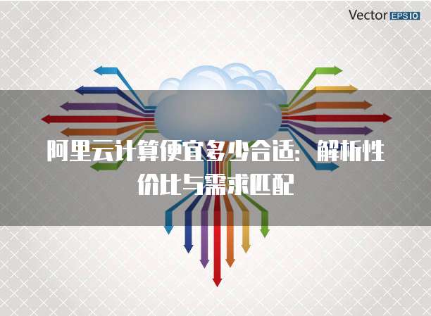 阿里云计算便宜多少合适:解析性价比与需求匹配