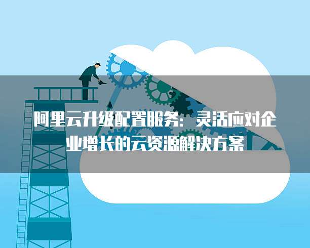 阿里云升级配置服务:灵活应对企业增长的云资源解决方案