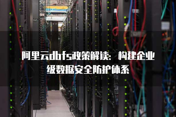 阿里云dbfs政策解读:构建企业级数据安全防护体系