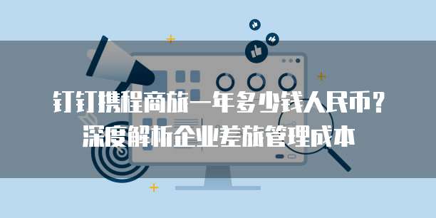 钉钉携程商旅一年多少钱人民币?深度解析企业差旅管理成本