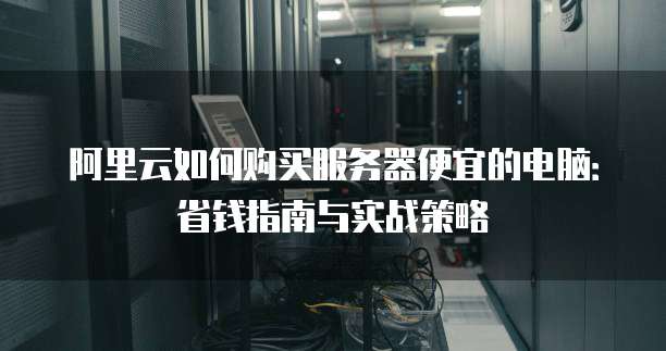 阿里云如何购买服务器便宜的电脑:省钱指南与实战策略