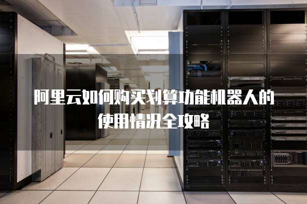 阿里云如何购买划算功能机器人的使用情况全攻略