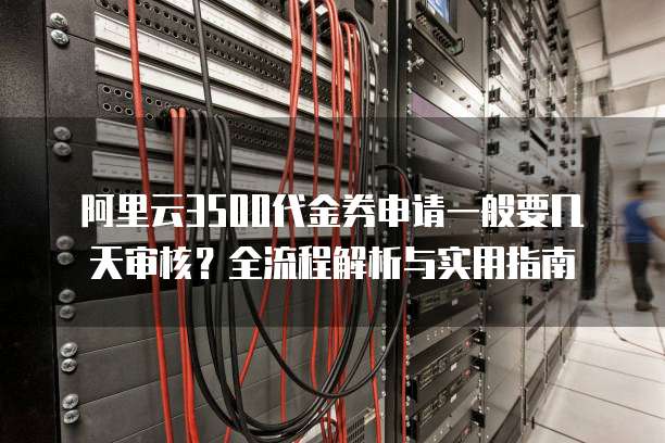 阿里云3500代金券申请一般要几天审核?全流程解析与实用指南