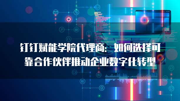 钉钉赋能学院代理商:如何选择可靠合作伙伴推动企业数字化转型