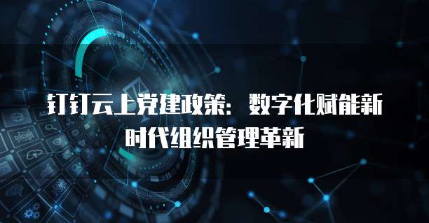 钉钉云上党建政策:数字化赋能新时代组织管理革新