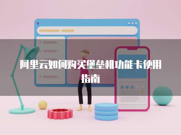 阿里云如何购买堡垒机功能卡使用指南
