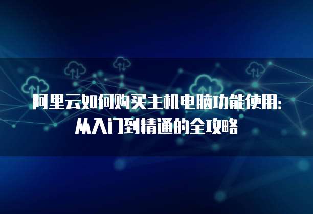 阿里云如何购买主机电脑功能使用:从入门到精通的全攻略