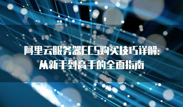 阿里云服务器ECS购买技巧详解:从新手到高手的全面指南